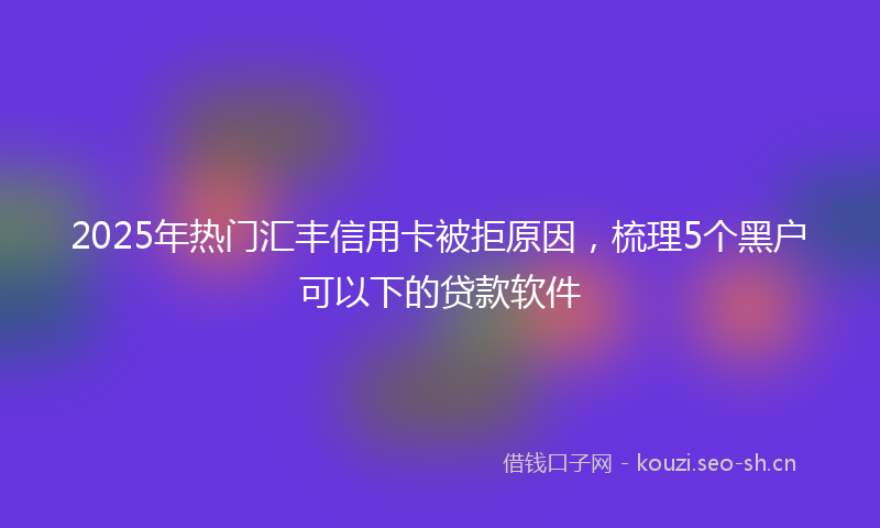 2025年热门汇丰信用卡被拒原因，梳理5个黑户可以下的贷款软件