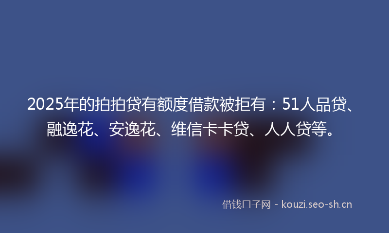 2025年的拍拍贷有额度借款被拒有：51人品贷、融逸花、安逸花、维信卡卡贷、人人贷等。