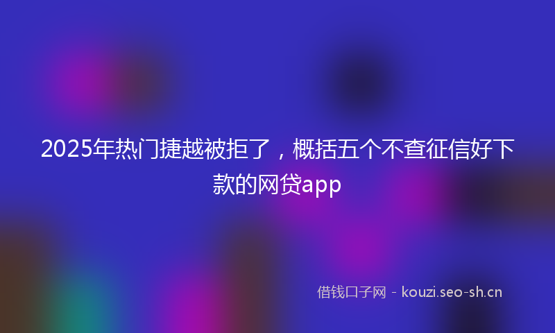 2025年热门捷越被拒了，概括五个不查征信好下款的网贷app