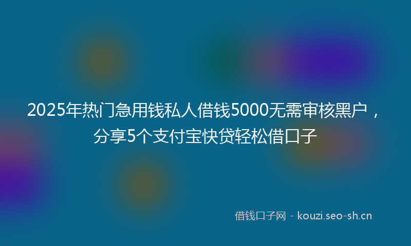 2025年热门急用钱私人借钱5000无需审核黑户，分享5个支付宝快贷轻松借口子