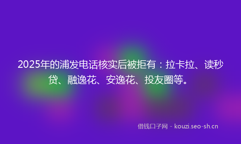 2025年的浦发电话核实后被拒有：拉卡拉、读秒贷、融逸花、安逸花、投友圈等。