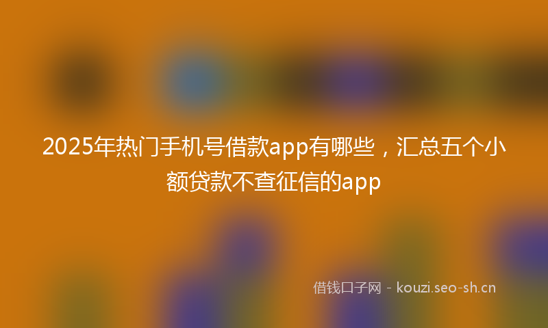 2025年热门手机号借款app有哪些,汇总五个小额贷款不查征信的app