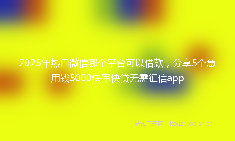 2025年热门微信哪个平台可以借款，分享5个急用钱5000快审快贷无需征信app