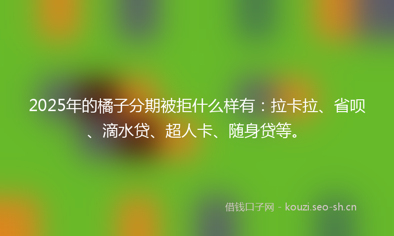 2025年的橘子分期被拒什么样有：拉卡拉、省呗、滴水贷、超人卡、随身贷等。
