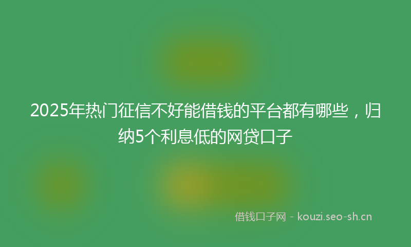 2025年热门征信不好能借钱的平台都有哪些，归纳5个利息低的网贷口子