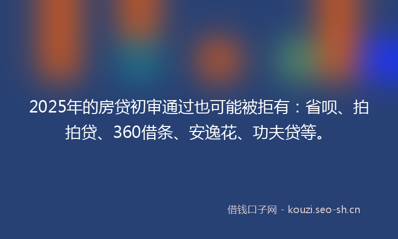 2025年的房贷初审通过也可能被拒有：省呗、拍拍贷、360借条、安逸花、功夫贷等。