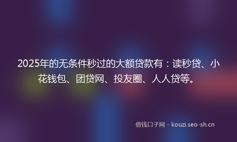 2025年的无条件秒过的大额贷款有：读秒贷、小花钱包、团贷网、投友圈、人人贷等。