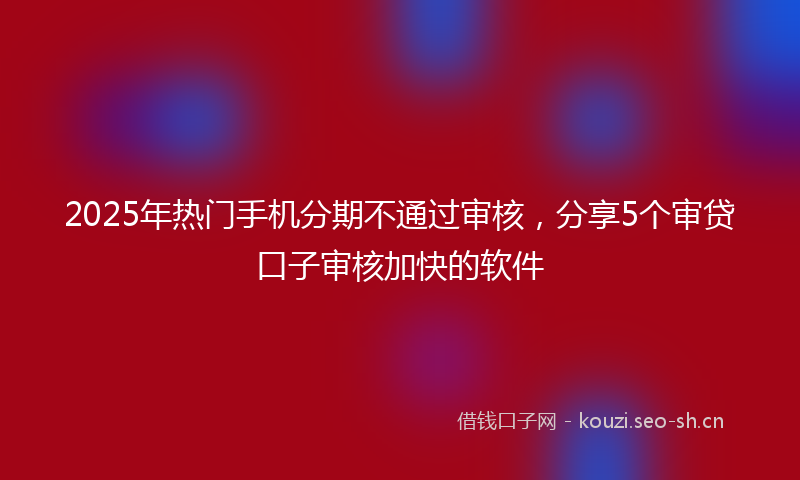 2025年热门手机分期不通过审核，分享5个审贷口子审核加快的软件