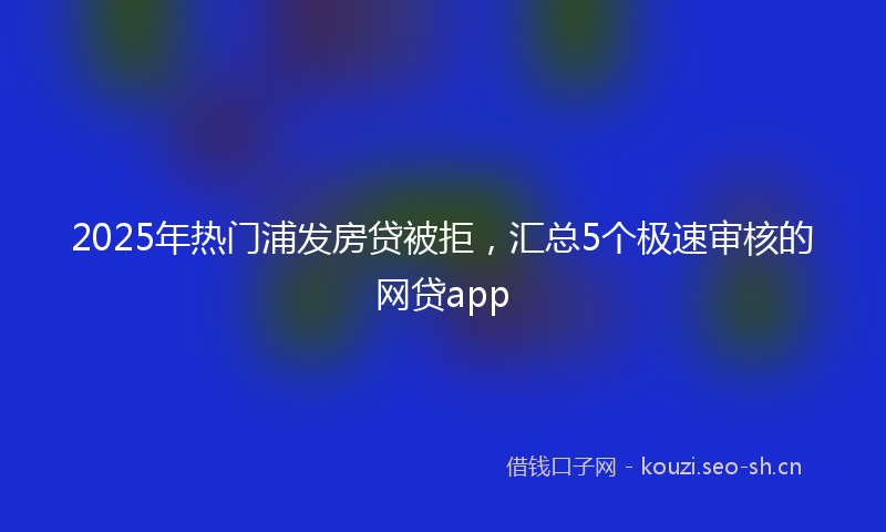 2025年热门浦发房贷被拒，汇总5个极速审核的网贷app