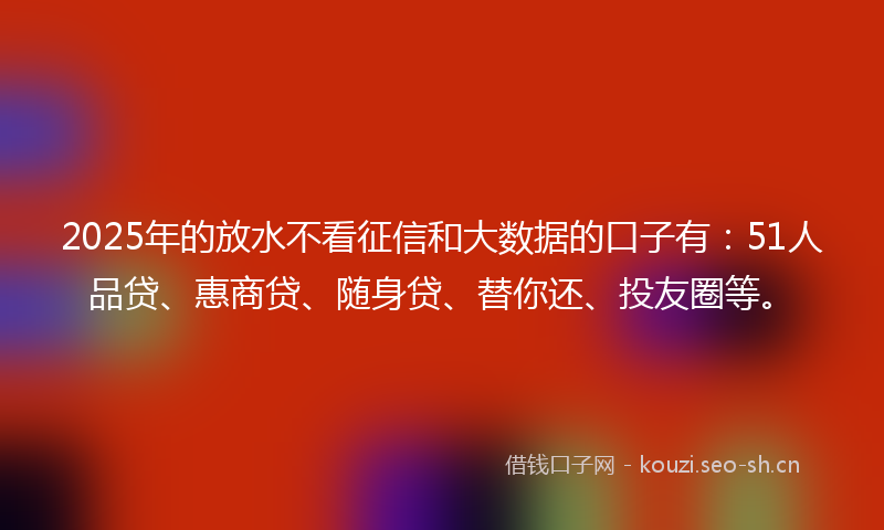 2025年的放水不看征信和大数据的口子有：51人品贷、惠商贷、随身贷、替你还、投友圈等。