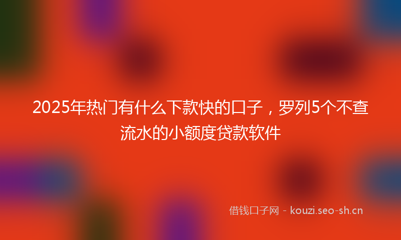 2025年热门有什么下款快的口子，罗列5个不查流水的小额度贷款软件