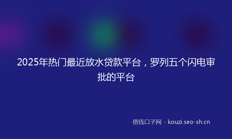 2025年热门最近放水贷款平台，罗列五个闪电审批的平台