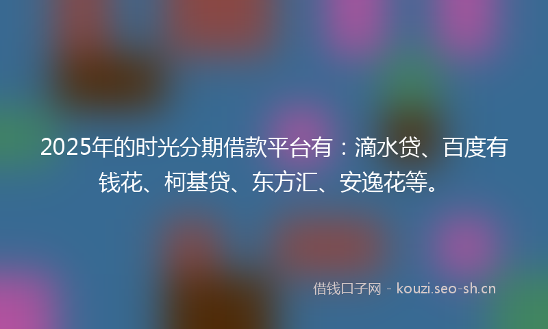 2025年的时光分期借款平台有：滴水贷、百度有钱花、柯基贷、东方汇、安逸花等。