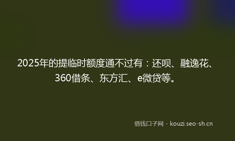 2025年的提临时额度通不过有：还呗、融逸花、360借条、东方汇、e微贷等。