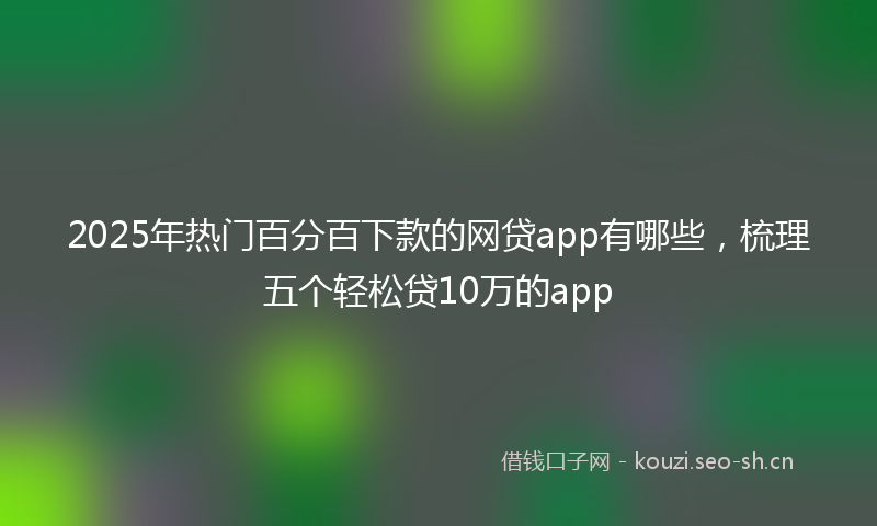 2025年热门百分百下款的网贷app有哪些，梳理五个轻松贷10万的app
