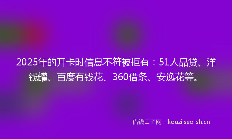 2025年的开卡时信息不符被拒有：51人品贷、洋钱罐、百度有钱花、360借条、安逸花等。