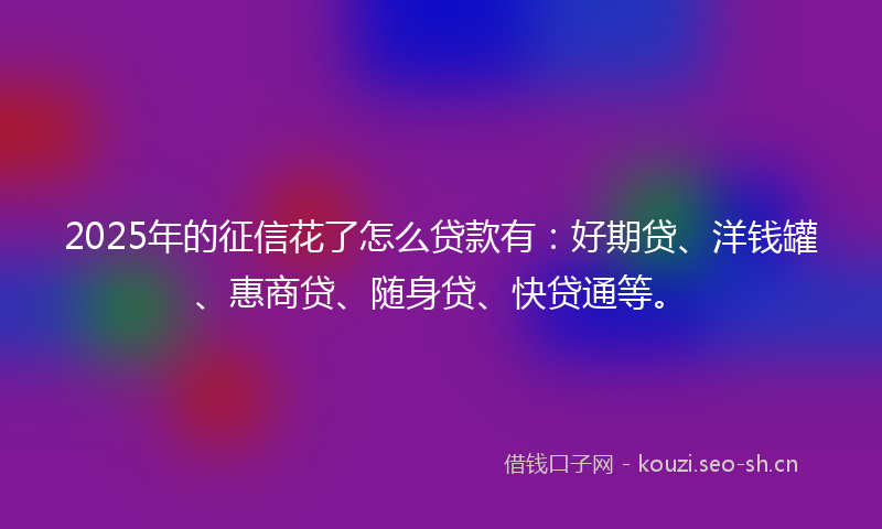 2025年的征信花了怎么贷款有：好期贷、洋钱罐、惠商贷、随身贷、快贷通等。