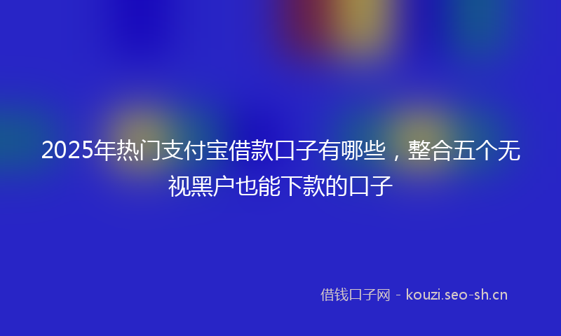 2025年热门支付宝借款口子有哪些，整合五个无视黑户也能下款的口子