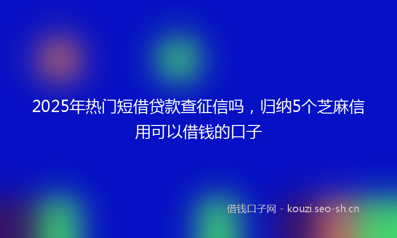 2025年热门短借贷款查征信吗，归纳5个芝麻信用可以借钱的口子