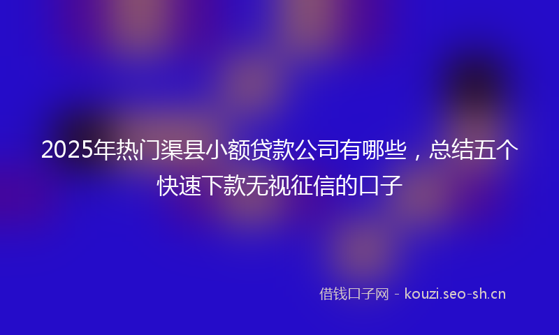 2025年热门渠县小额贷款公司有哪些，总结五个快速下款无视征信的口子