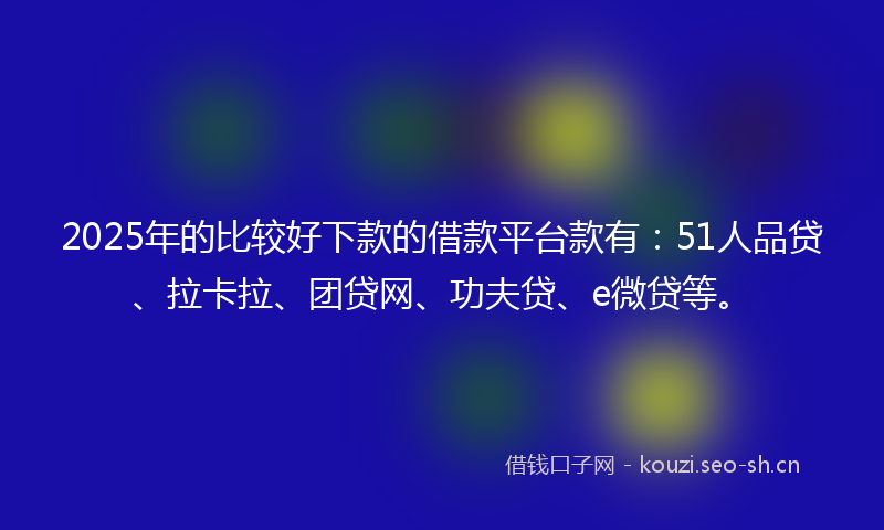 2025年的比较好下款的借款平台款有：51人品贷、拉卡拉、团贷网、功夫贷、e微贷等。