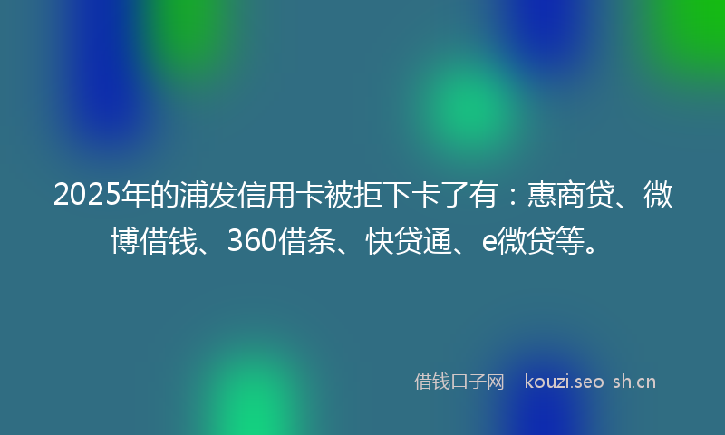 2025年的浦发信用卡被拒下卡了有：惠商贷、微博借钱、360借条、快贷通、e微贷等。