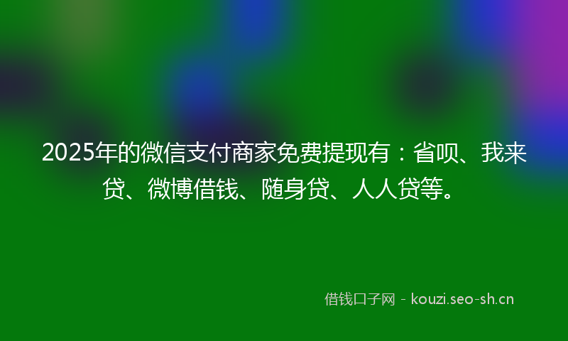 2025年的微信支付商家免费提现有：省呗、我来贷、微博借钱、随身贷、人人贷等。