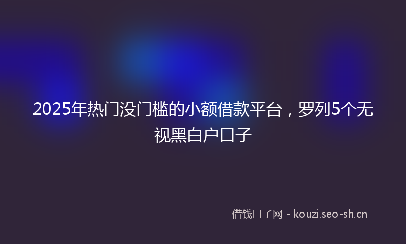 2025年热门没门槛的小额借款平台，罗列5个无视黑白户口子