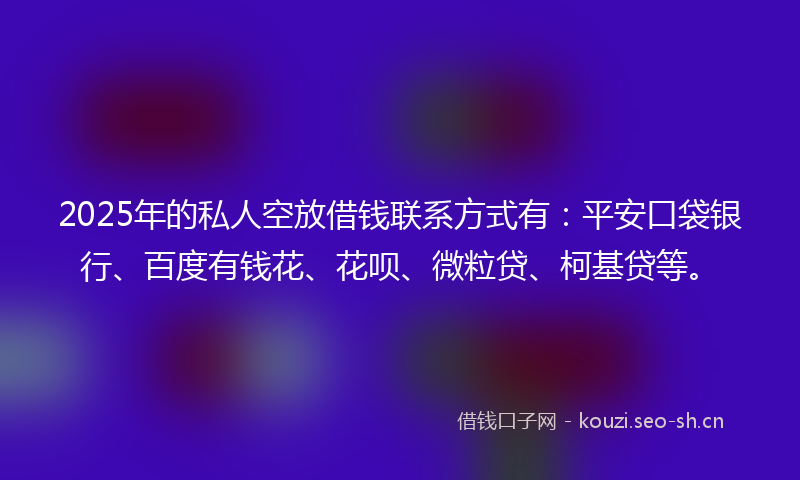 2025年的私人空放借钱联系方式有：平安口袋银行、百度有钱花、花呗、微粒贷、柯基贷等。
