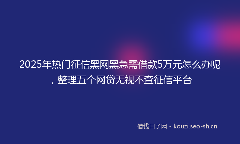2025年热门征信黑网黑急需借款5万元怎么办呢，整理五个网贷无视不查征信平台