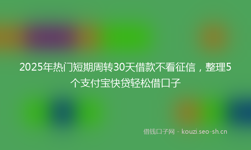 2025年热门短期周转30天借款不看征信，整理5个支付宝快贷轻松借口子