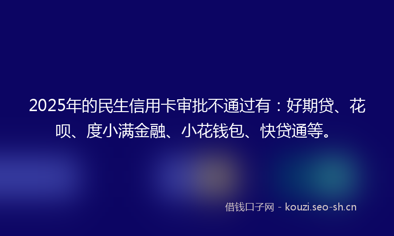 2025年的民生信用卡审批不通过有：好期贷、花呗、度小满金融、小花钱包、快贷通等。