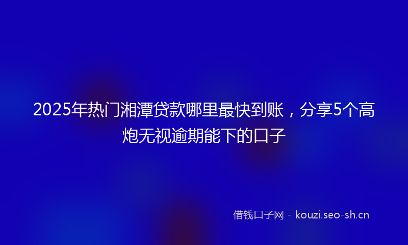 2025年热门湘潭贷款哪里最快到账，分享5个高炮无视逾期能下的口子