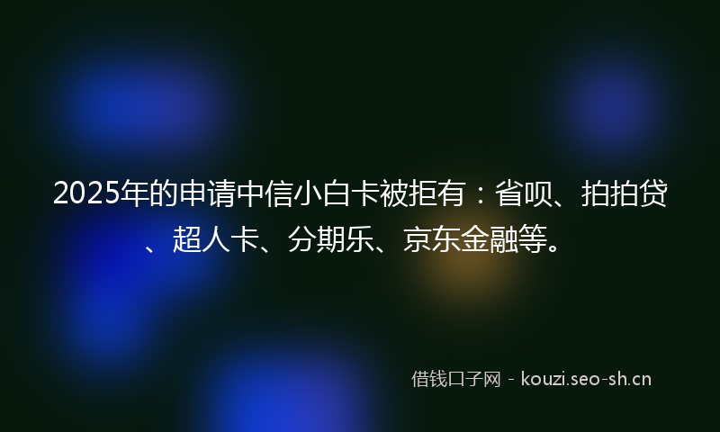 2025年的申请中信小白卡被拒有：省呗、拍拍贷、超人卡、分期乐、京东金融等。
