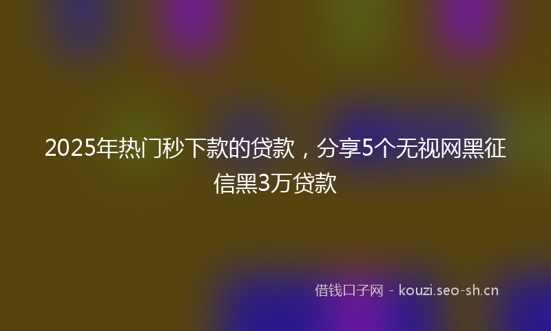 2025年热门秒下款的贷款，分享5个无视网黑征信黑3万贷款