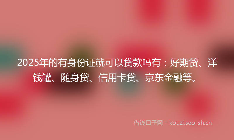 2025年的有身份证就可以贷款吗有：好期贷、洋钱罐、随身贷、信用卡贷、京东金融等。