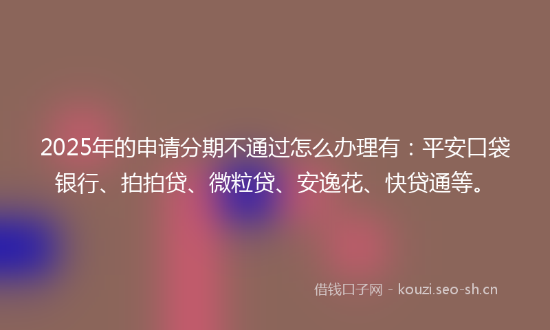 2025年的申请分期不通过怎么办理有：平安口袋银行、拍拍贷、微粒贷、安逸花、快贷通等。