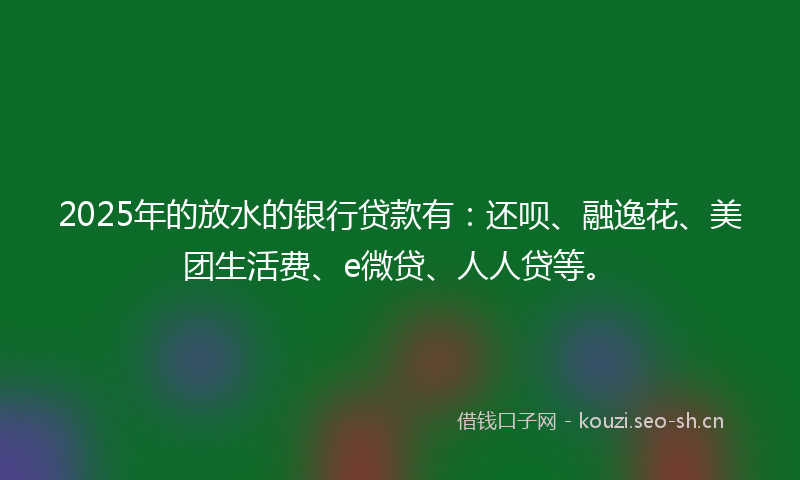 2025年的放水的银行贷款有：还呗、融逸花、美团生活费、e微贷、人人贷等。