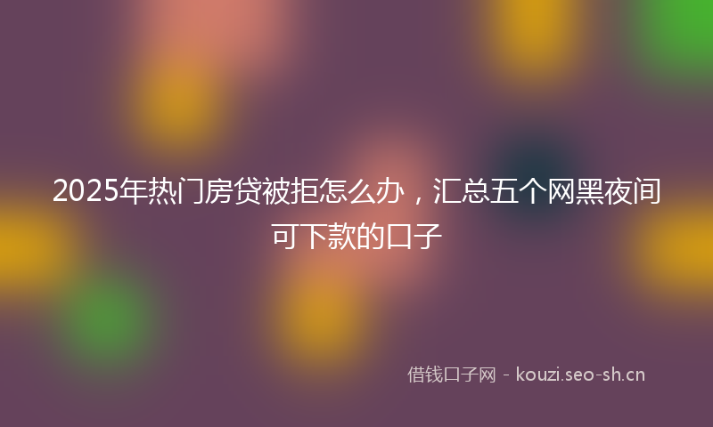 2025年热门房贷被拒怎么办，汇总五个网黑夜间可下款的口子