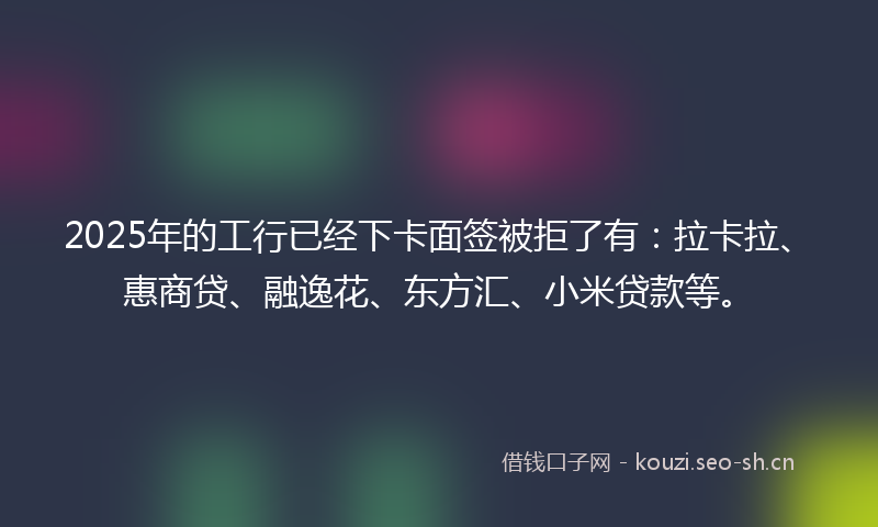 2025年的工行已经下卡面签被拒了有：拉卡拉、惠商贷、融逸花、东方汇、小米贷款等。