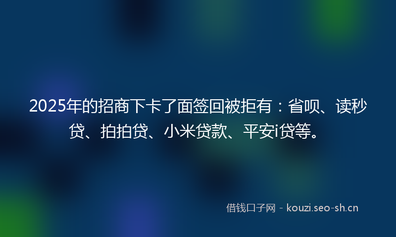 2025年的招商下卡了面签回被拒有:省呗、读秒贷、拍拍贷、小米贷款、平安i贷等。