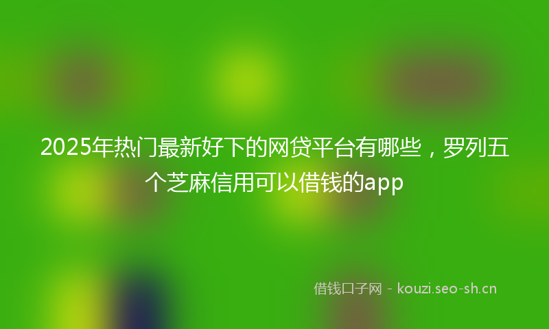 2025年热门最新好下的网贷平台有哪些，罗列五个芝麻信用可以借钱的app