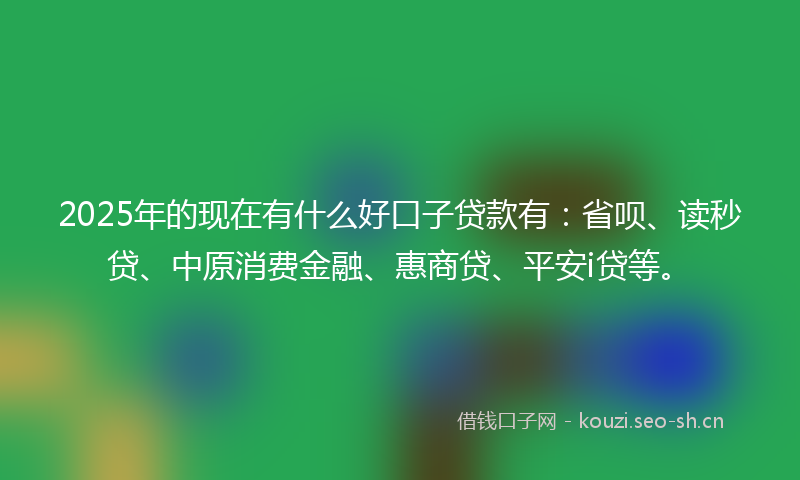 2025年的现在有什么好口子贷款有：省呗、读秒贷、中原消费金融、惠商贷、平安i贷等。