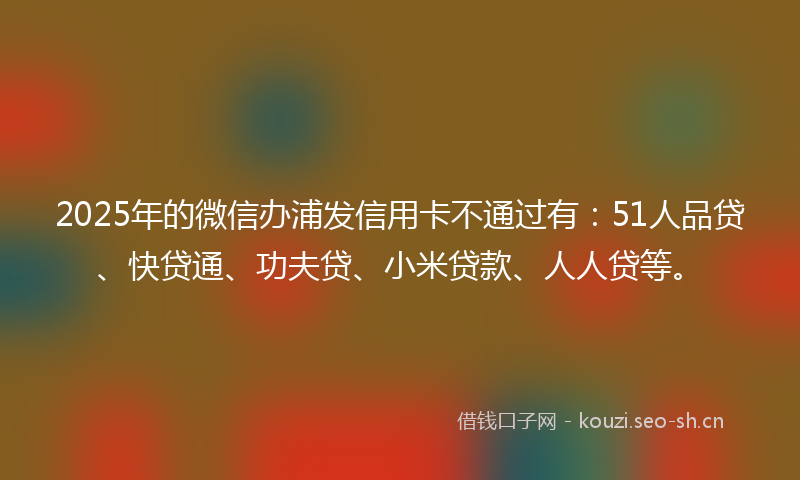2025年的微信办浦发信用卡不通过有：51人品贷、快贷通、功夫贷、小米贷款、人人贷等。