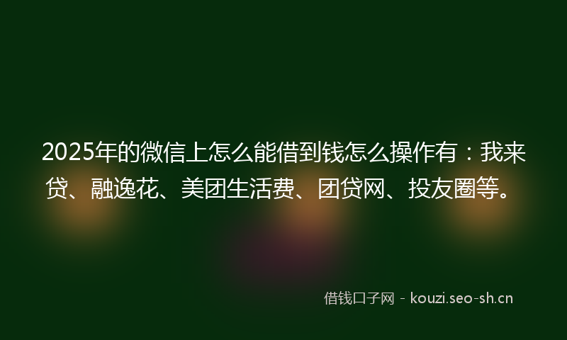 2025年的微信上怎么能借到钱怎么操作有：我来贷、融逸花、美团生活费、团贷网、投友圈等。