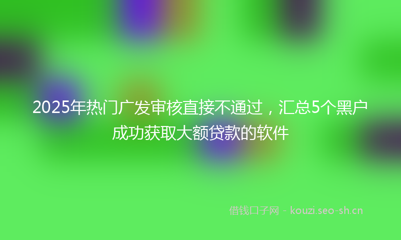 2025年热门广发审核直接不通过，汇总5个黑户成功获取大额贷款的软件