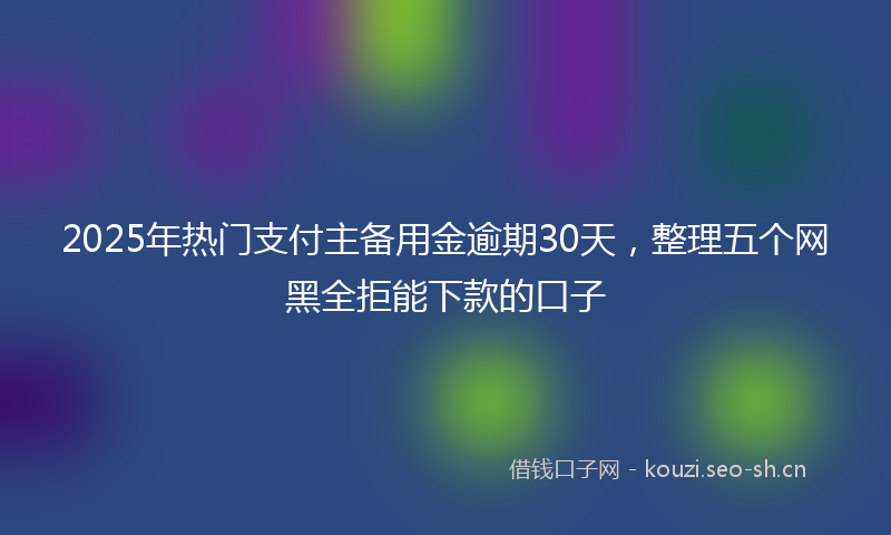 2025年热门支付主备用金逾期30天，整理五个网黑全拒能下款的口子