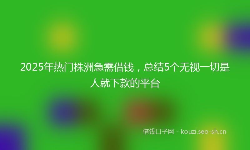 2025年热门株洲急需借钱，总结5个无视一切是人就下款的平台