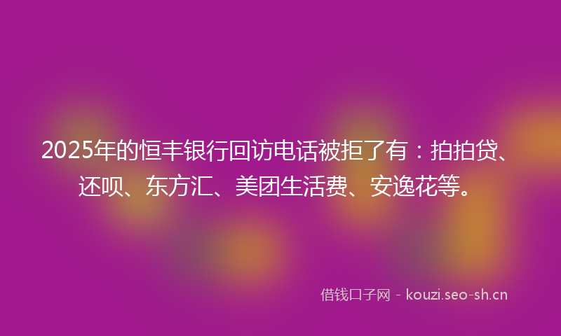 2025年的恒丰银行回访电话被拒了有：拍拍贷、还呗、东方汇、美团生活费、安逸花等。