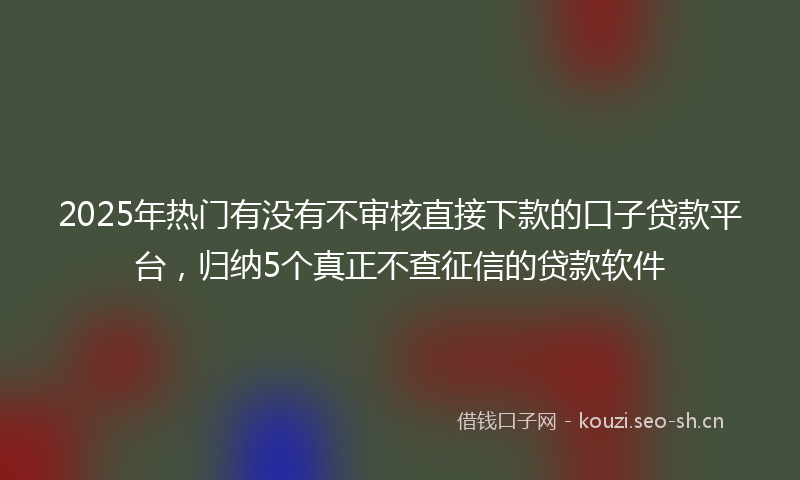 2025年热门有没有不审核直接下款的口子贷款平台，归纳5个真正不查征信的贷款软件